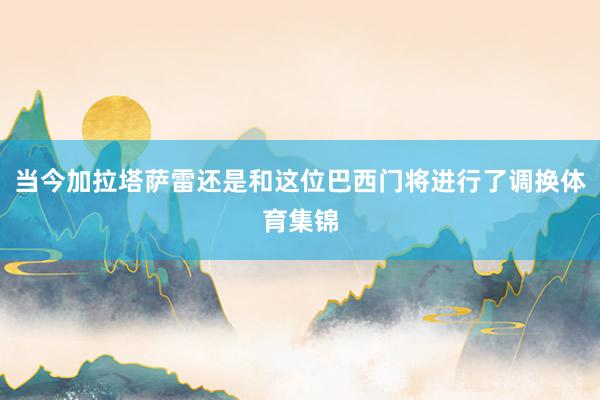 当今加拉塔萨雷还是和这位巴西门将进行了调换体育集锦