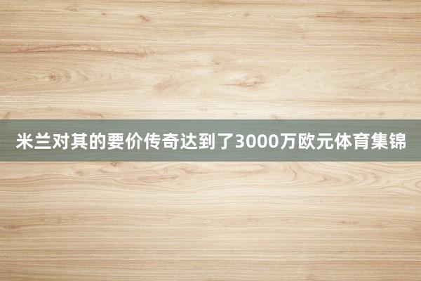 米兰对其的要价传奇达到了3000万欧元体育集锦