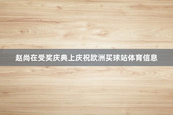 赵尚在受奖庆典上庆祝欧洲买球站体育信息