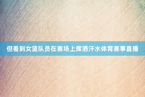但看到女篮队员在赛场上挥洒汗水体育赛事直播