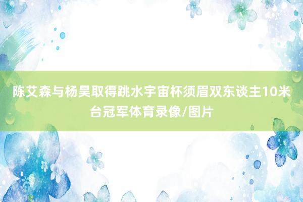 陈艾森与杨昊取得跳水宇宙杯须眉双东谈主10米台冠军体育录像/