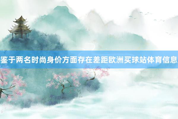 鉴于两名时尚身价方面存在差距欧洲买球站体育信息