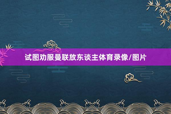 试图劝服曼联放东谈主体育录像/图片