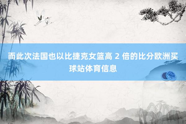 而此次法国也以比捷克女篮高 2 倍的比分欧洲买球站体育信息