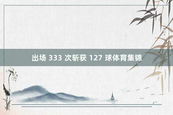 出场 333 次斩获 127 球体育集锦