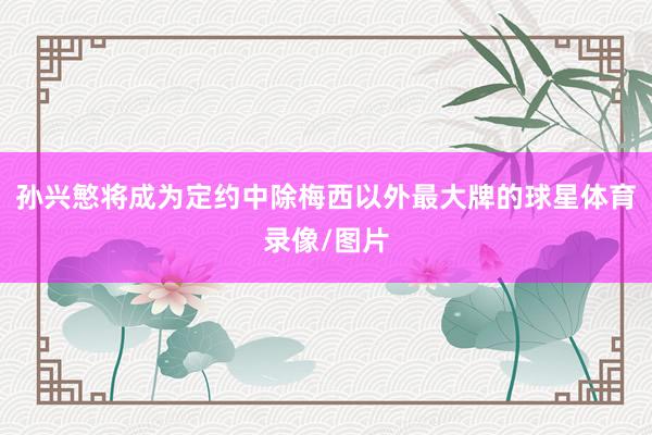 孙兴慜将成为定约中除梅西以外最大牌的球星体育录像/图片