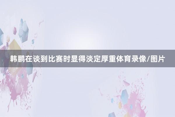 韩鹏在谈到比赛时显得淡定厚重体育录像/图片