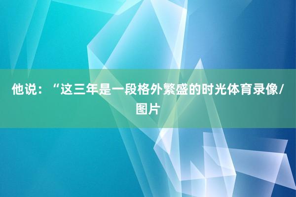 他说：“这三年是一段格外繁盛的时光体育录像/图片