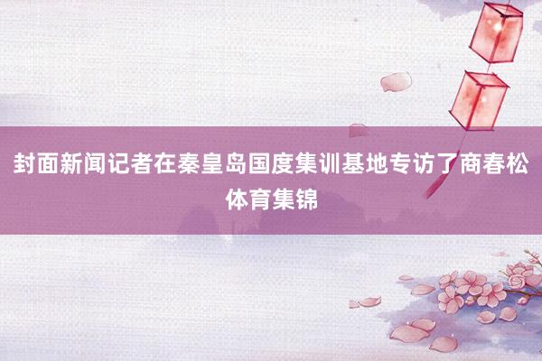 封面新闻记者在秦皇岛国度集训基地专访了商春松体育集锦