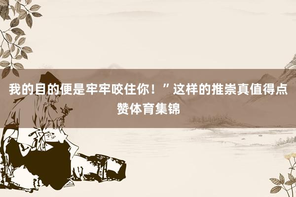 我的目的便是牢牢咬住你！”这样的推崇真值得点赞体育集锦