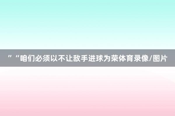 ”“咱们必须以不让敌手进球为荣体育录像/图片
