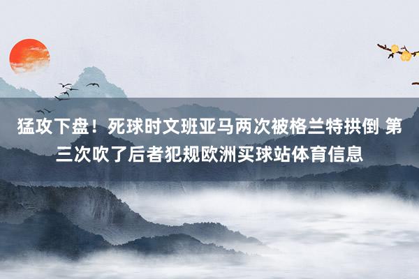猛攻下盘！死球时文班亚马两次被格兰特拱倒 第三次吹了后者犯规欧洲买球站体育信息