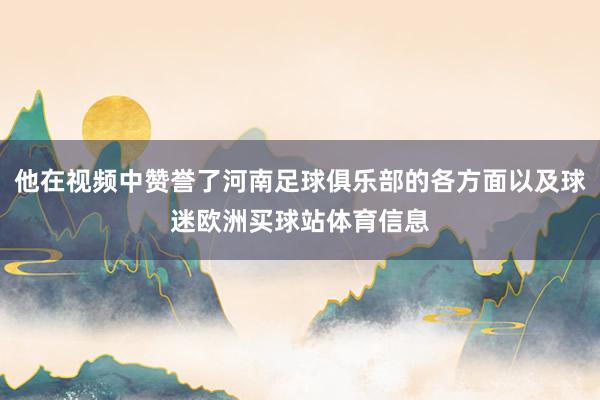 他在视频中赞誉了河南足球俱乐部的各方面以及球迷欧洲买球站体育
