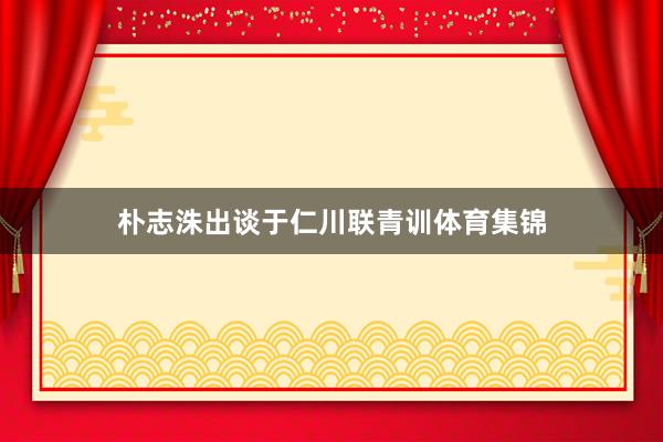 朴志洙出谈于仁川联青训体育集锦