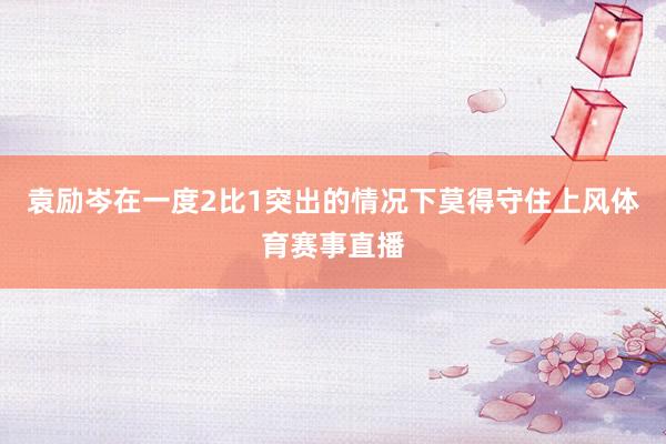 袁励岑在一度2比1突出的情况下莫得守住上风体育赛事直播