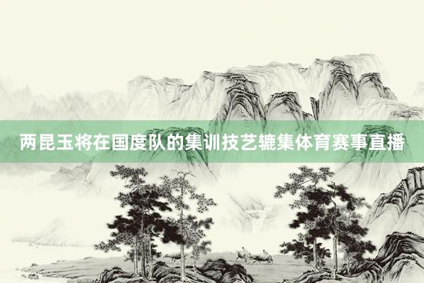 两昆玉将在国度队的集训技艺辘集体育赛事直播