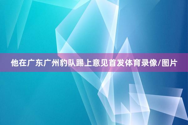 他在广东广州豹队踢上意见首发体育录像/图片