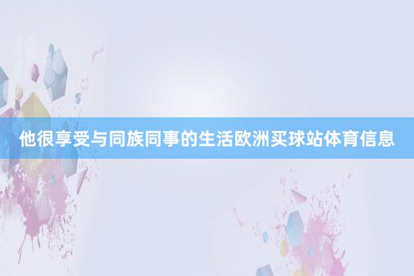 他很享受与同族同事的生活欧洲买球站体育信息