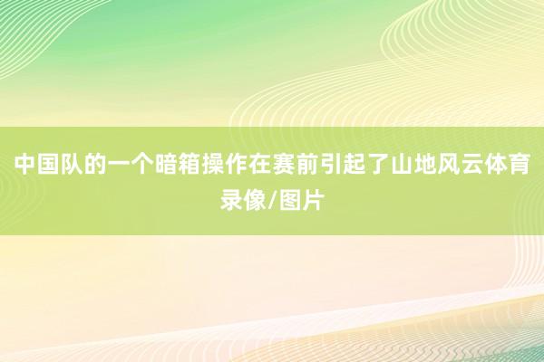 中国队的一个暗箱操作在赛前引起了山地风云体育录像/图片