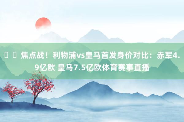 ⚔️焦点战！利物浦vs皇马首发身价对比：赤军4.9亿欧 皇马