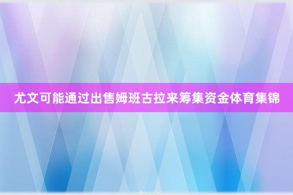 尤文可能通过出售姆班古拉来筹集资金体育集锦