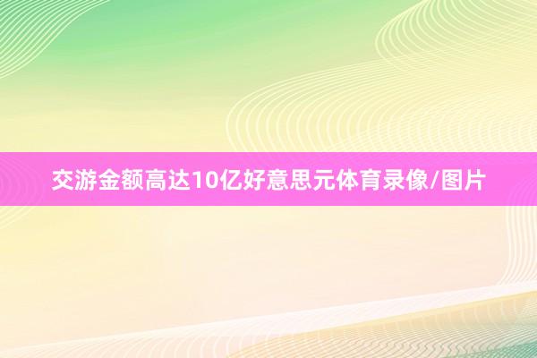 交游金额高达10亿好意思元体育录像/图片