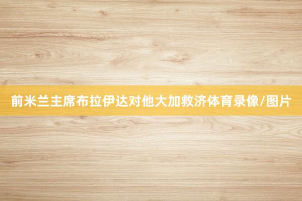 前米兰主席布拉伊达对他大加救济体育录像/图片