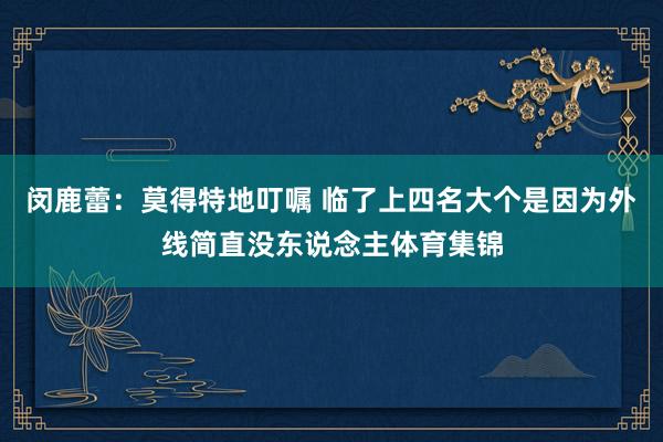 闵鹿蕾：莫得特地叮嘱 临了上四名大个是因为外线简直没东说念主