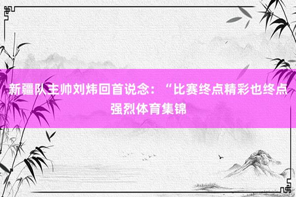 新疆队主帅刘炜回首说念：“比赛终点精彩也终点强烈体育集锦