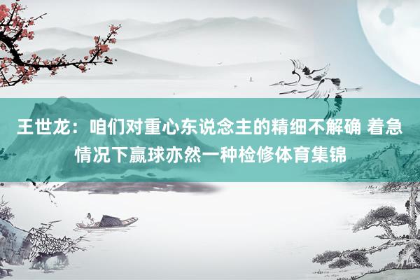 王世龙：咱们对重心东说念主的精细不解确 着急情况下赢球亦然一