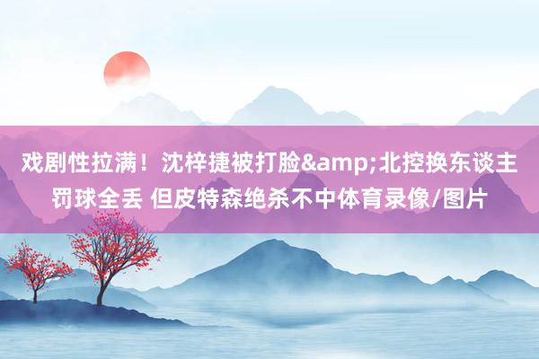 戏剧性拉满！沈梓捷被打脸&北控换东谈主罚球全丢 但皮