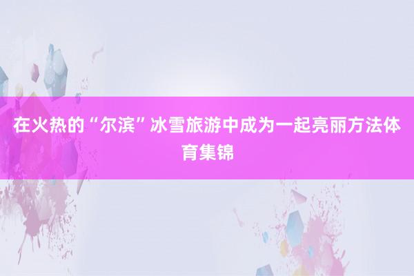 在火热的“尔滨”冰雪旅游中成为一起亮丽方法体育集锦