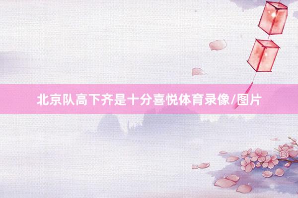 北京队高下齐是十分喜悦体育录像/图片
