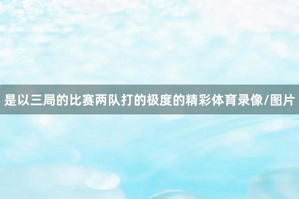 是以三局的比赛两队打的极度的精彩体育录像/图片