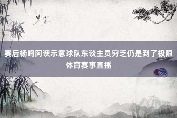 赛后杨鸣阿谀示意球队东谈主员穷乏仍是到了极限体育赛事直播
