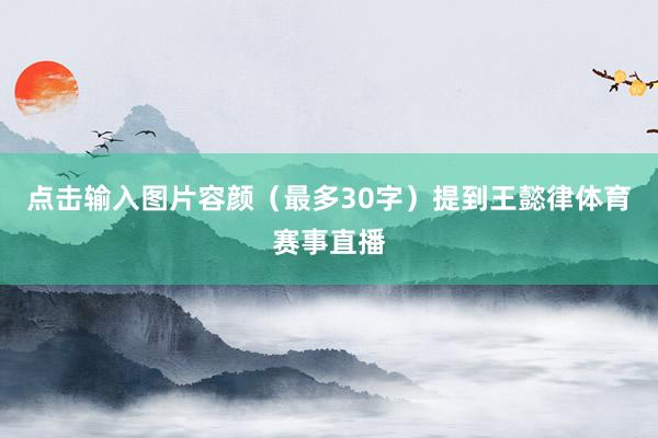点击输入图片容颜（最多30字）提到王懿律体育赛事直播