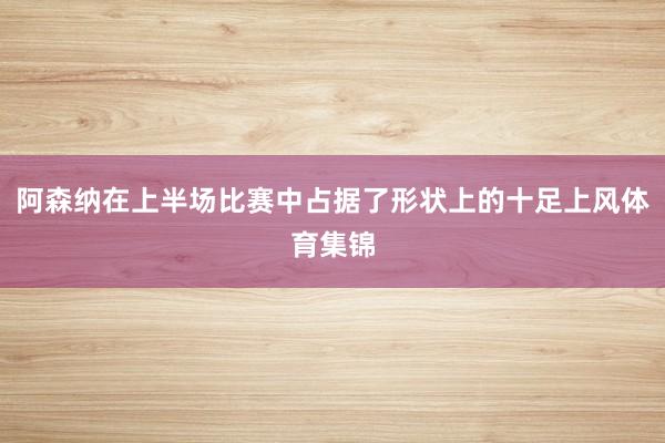 阿森纳在上半场比赛中占据了形状上的十足上风体育集锦