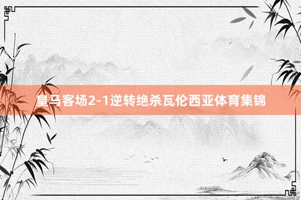 皇马客场2-1逆转绝杀瓦伦西亚体育集锦