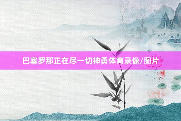 巴塞罗那正在尽一切神勇体育录像/图片