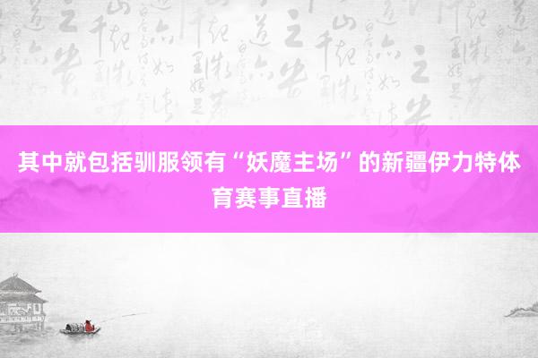 其中就包括驯服领有“妖魔主场”的新疆伊力特体育赛事直播