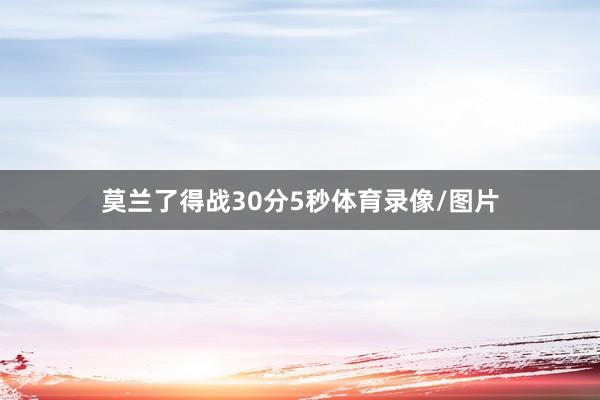 莫兰了得战30分5秒体育录像/图片