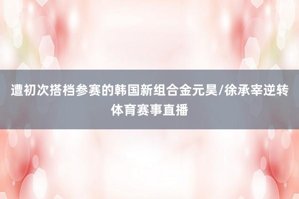 遭初次搭档参赛的韩国新组合金元昊/徐承宰逆转体育赛事直播