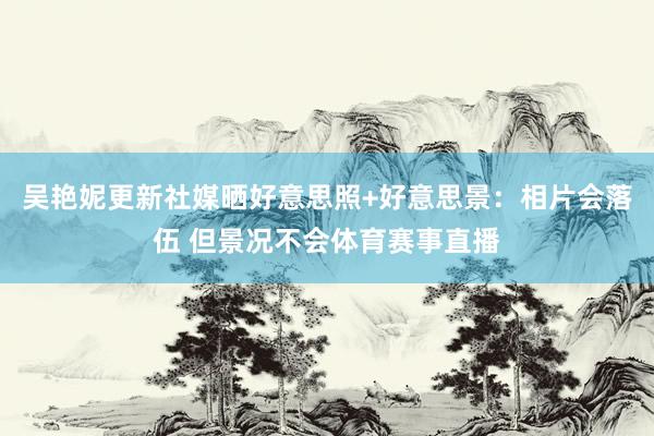 吴艳妮更新社媒晒好意思照+好意思景：相片会落伍 但景况不会体
