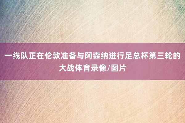 一线队正在伦敦准备与阿森纳进行足总杯第三轮的大战体育录像/图