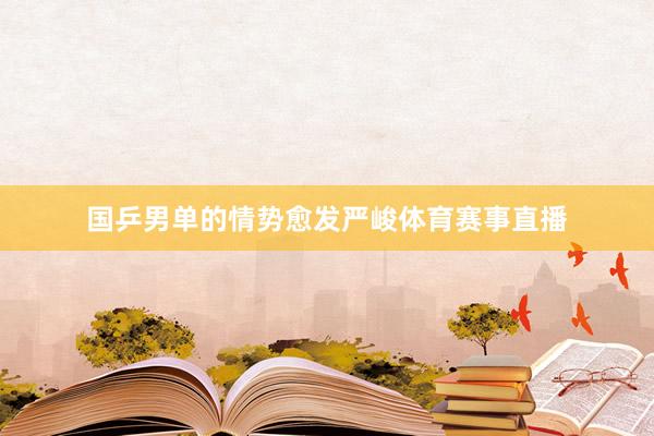 国乒男单的情势愈发严峻体育赛事直播