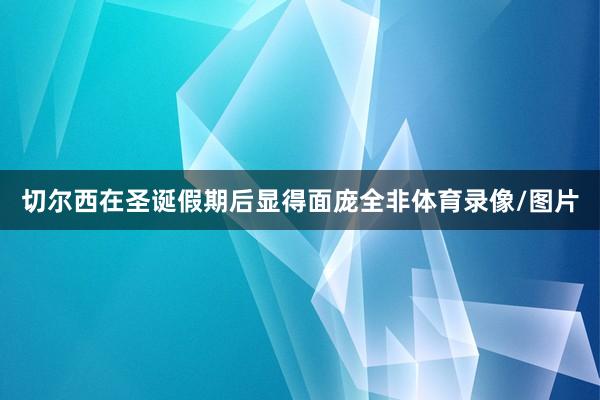 切尔西在圣诞假期后显得面庞全非体育录像/图片