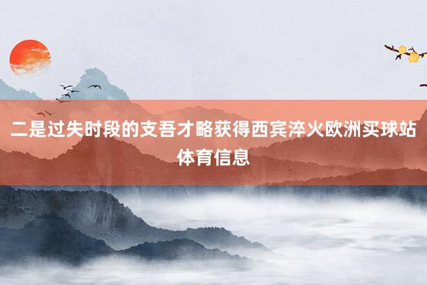 二是过失时段的支吾才略获得西宾淬火欧洲买球站体育信息