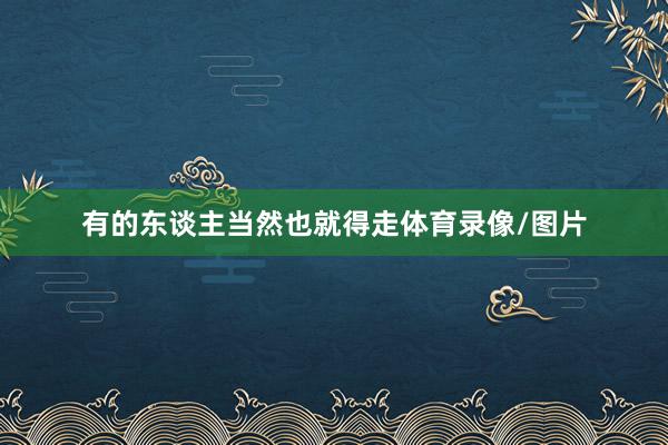 有的东谈主当然也就得走体育录像/图片