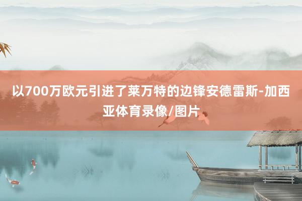 以700万欧元引进了莱万特的边锋安德雷斯-加西亚体育录像/图