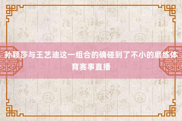孙颖莎与王艺迪这一组合的确碰到了不小的磨练体育赛事直播